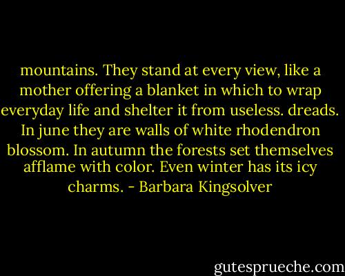 mountains. They stand at every view, like a mother offering a blanket in which to wrap everyday life and shelter it from useless. dreads. In june they are walls of white rhodendron blossom. In autumn the forests set themselves afflame with color. Even winter has its icy charms. - Barbara Kingsolver