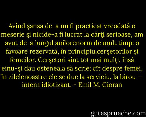 Avînd şansa de-a nu fi practicat vreodată o meserie şi nicide-a fi lucrat la cărţi serioase, am avut de-a lungul anilorenorm de mult timp: o favoare rezervată, în principiu,cerşetorilor şi femeilor. Cerşetori sînt tot mai mulţi, însă einu-şi dau osteneala să scrie; cît despre femei, în zilelenoastre ele se duc la serviciu, la birou — infern idiotizant. - Emil M. Cioran