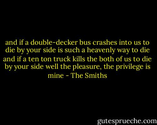and if a double-decker bus<br />crashes into us<br />to die by your side<br />is such a heavenly way to die<br />and if a ten ton truck<br />kills the both of us<br />to die by your side<br />well the pleasure, the privilege is mine - The Smiths