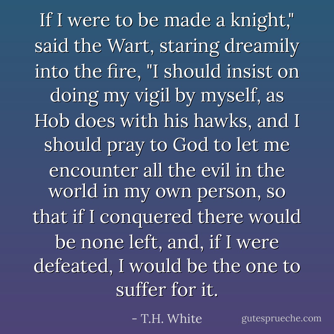 If I were to be made a knight," said the Wart, staring dreamily into the fire, "I should insist on doing my vigil by myself, as Hob does with his hawks, and I should pray to God to let me encounter all the evil in the world in my own person, so that if I conquered there would be none left, and, if I were defeated, I would be the one to suffer for it. - T.H. White