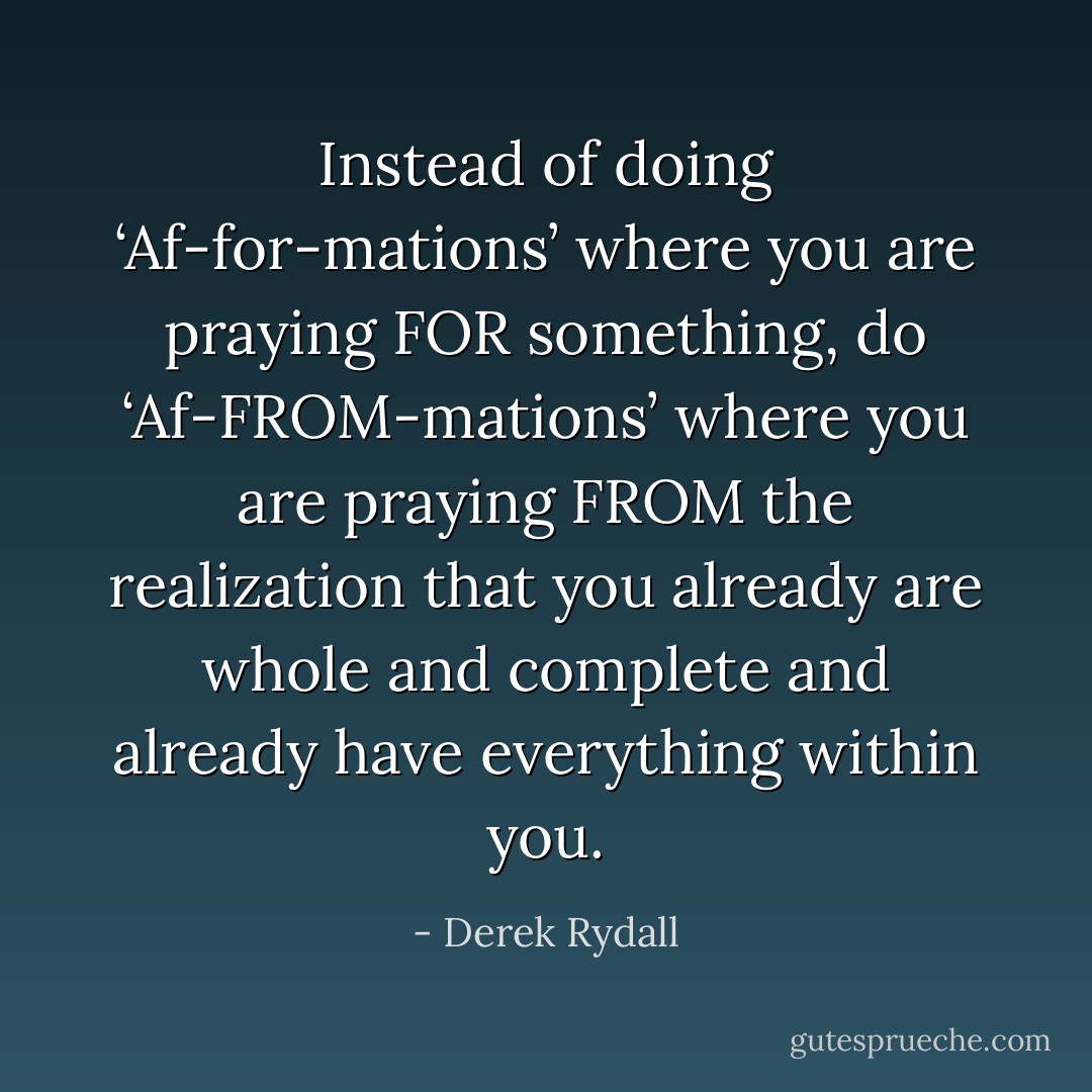 Instead of doing ‘Af-for-mations’ where you are praying FOR something, do ‘Af-FROM-mations’ where you are praying FROM the realization that you already are whole and complete and already have everything within you. - Derek Rydall