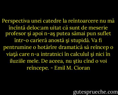 Perspectiva unei catedre la reîntoarcere nu mă încîntă deloc:am uitat că sunt de meserie profesor şi apoi n-aş putea sămai pun suflet într-o carieră anostă şi stupidă. Va fi pentrumine o hotărîre dramatică să reîncep o viaţă care n-a intratnici în calculul şi nici în iluziile mele. De aceea, nu ştiu cînd o<br />voi reîncepe. - Emil M. Cioran