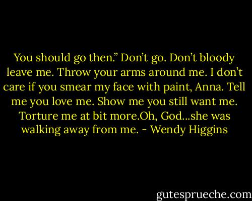 You should go then.” Don’t go. Don’t bloody leave me. Throw your arms around me. I don’t care if you smear my face with paint, Anna. Tell me you love me. Show me you still want me. Torture me at bit more.Oh, God...she was walking away from me. - Wendy Higgins