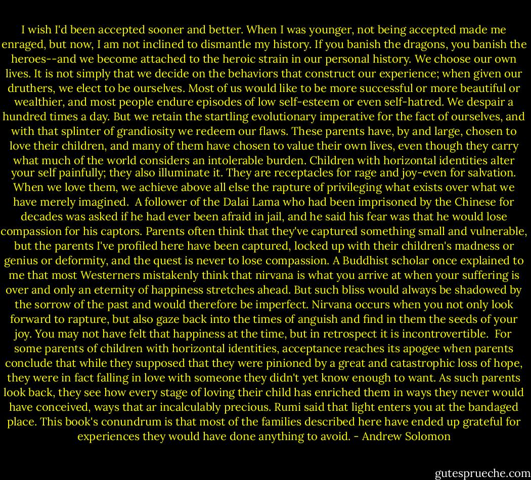 I wish I'd been accepted sooner and better. When I was younger, not being accepted made me enraged, but now, I am not inclined to dismantle my history. If you banish the dragons, you banish the heroes--and we become attached to the heroic strain in our personal history. We choose our own lives. It is not simply that we decide on the behaviors that construct our experience; when given our druthers, we elect to be ourselves. Most of us would like to be more successful or more beautiful or wealthier, and most people endure episodes of low self-esteem or even self-hatred. We despair a hundred times a day. But we retain the startling evolutionary imperative for the fact of ourselves, and with that splinter of grandiosity we redeem our flaws. These parents have, by and large, chosen to love their children, and many of them have chosen to value their own lives, even though they carry what much of the world considers an intolerable burden. Children with horizontal identities alter your self painfully; they also illuminate it. They are receptacles for rage and joy-even for salvation. When we love them, we achieve above all else the rapture of privileging what exists over what we have merely imagined.<br /><br />A follower of the Dalai Lama who had been imprisoned by the Chinese for decades was asked if he had ever been afraid in jail, and he said his fear was that he would lose compassion for his captors. Parents often think that they've captured something small and vulnerable, but the parents I've profiled here have been captured, locked up with their children's madness or genius or deformity, and the quest is never to lose compassion. A Buddhist scholar once explained to me that most Westerners mistakenly think that nirvana is what you arrive at when your suffering is over and only an eternity of happiness stretches ahead. But such bliss would always be shadowed by the sorrow of the past and would therefore be imperfect. Nirvana occurs when you not only look forward to rapture, but also gaze back into the times of anguish and find in them the seeds of your joy. You may not have felt that happiness at the time, but in retrospect it is incontrovertible.<br /><br />For some parents of children with horizontal identities, acceptance reaches its apogee when parents conclude that while they supposed that they were pinioned by a great and catastrophic loss of hope, they were in fact falling in love with someone they didn't yet know enough to want. As such parents look back, they see how every stage of loving their child has enriched them in ways they never would have conceived, ways that ar incalculably precious. Rumi said that light enters you at the bandaged place. This book's conundrum is that most of the families described here have ended up grateful for experiences they would have done anything to avoid. - Andrew Solomon