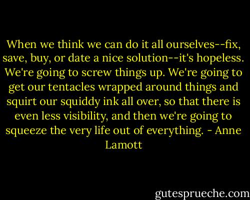 When we think we can do it all ourselves--fix, save, buy, or date a nice solution--it's hopeless. We're going to screw things up. We're going to get our tentacles wrapped around things and squirt our squiddy ink all over, so that there is even less visibility, and then we're going to squeeze the very life out of everything. - Anne Lamott