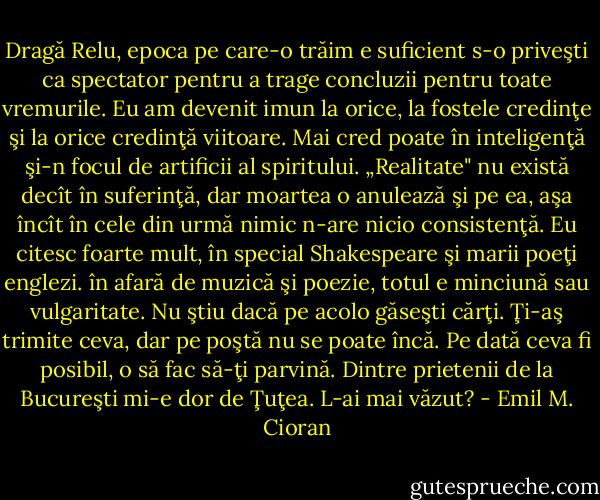 Dragă Relu, epoca pe care-o trăim e suficient s-o priveşti ca spectator pentru a trage concluzii pentru toate vremurile. Eu am devenit imun la orice, la fostele credinţe şi la orice credinţă viitoare. Mai cred poate în inteligenţă şi-n focul de artificii al spiritului. „Realitate" nu există decît în suferinţă, dar moartea o anulează şi pe ea, aşa încît în cele din urmă nimic n-are nicio consistenţă. Eu citesc foarte mult, în special Shakespeare şi marii poeţi englezi. în afară de muzică şi poezie, totul e minciună sau vulgaritate. Nu ştiu dacă pe acolo găseşti cărţi. Ţi-aş trimite ceva, dar pe poştă nu se poate încă. Pe dată ceva fi posibil, o să fac să-ţi parvină. Dintre prietenii de la Bucureşti mi-e dor de Ţuţea. L-ai mai văzut? - Emil M. Cioran
