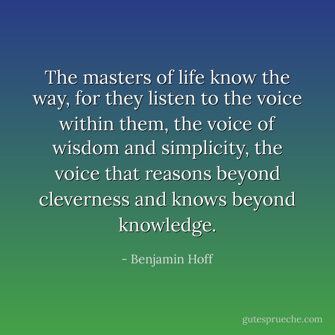 The masters of life know the way, for they listen to the voice within them, the voice of wisdom and simplicity, the voice that reasons beyond cleverness and knows beyond knowledge. - Benjamin Hoff
