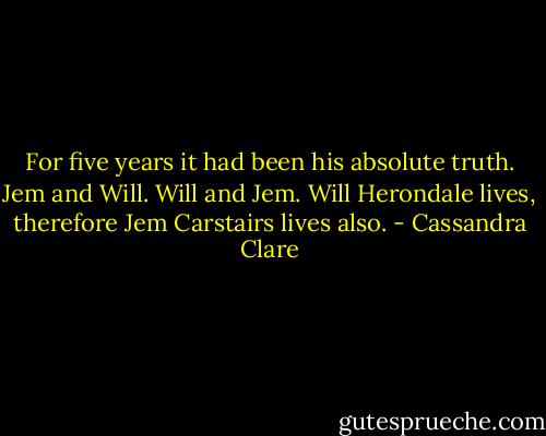 For five years it had been his absolute truth. Jem and Will. Will and Jem. Will Herondale lives, therefore Jem Carstairs lives also. - Cassandra Clare
