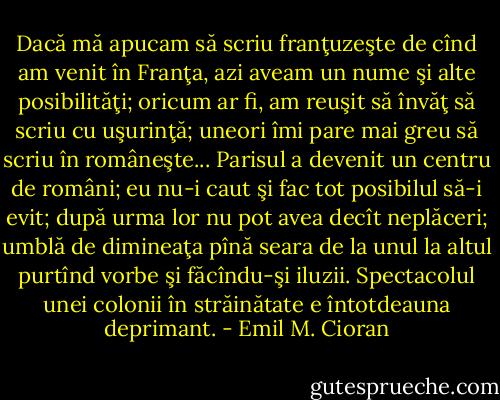 Dacă mă apucam să scriu franţuzeşte de cînd am venit în Franţa, azi aveam un nume şi alte posibilităţi; oricum ar fi, am reuşit să învăţ să scriu cu uşurinţă; uneori îmi pare mai greu să scriu în româneşte... Parisul a devenit un centru de români; eu nu-i caut şi fac tot posibilul să-i evit; după urma lor nu pot avea decît neplăceri; umblă de dimineaţa pînă seara de la unul la altul purtînd vorbe şi făcîndu-şi iluzii. Spectacolul unei colonii în străinătate e întotdeauna deprimant. - Emil M. Cioran