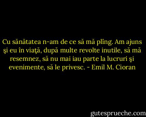 Cu sănătatea n-am de ce să mă plîng. Am ajuns şi eu în viaţă, după multe revolte inutile, să mă resemnez, să nu mai iau parte la lucruri şi evenimente, să le privesc. - Emil M. Cioran