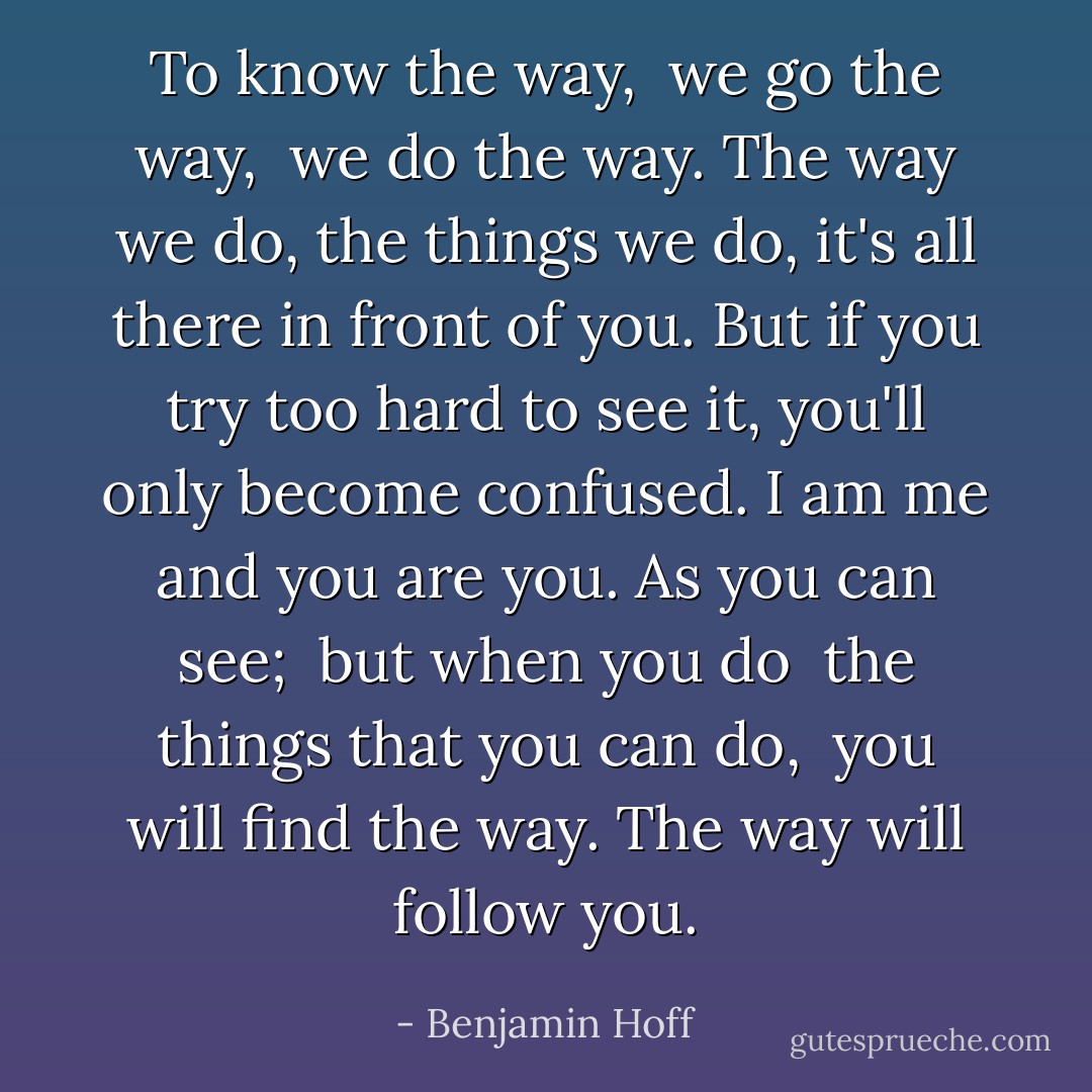 To know the way, <br />we go the way, <br />we do the way.<br />The way we do,<br />the things we do,<br />it's all there in front of you.<br />But if you try too hard to see it,<br />you'll only become confused.<br />I am me and you are you.<br />As you can see; <br />but when you do <br />the things that you can do, <br />you will find the way.<br />The way will follow you. - Benjamin Hoff