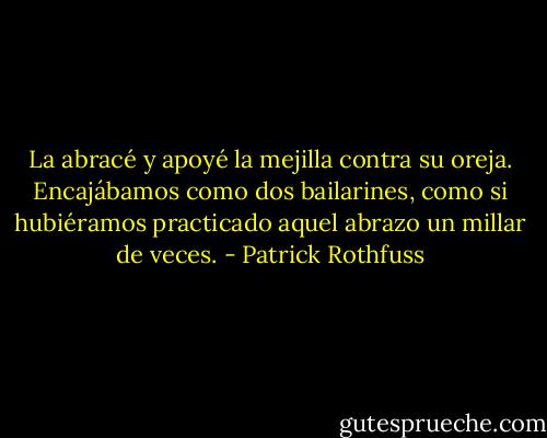 La abracé y apoyé la mejilla contra su oreja. Encajábamos como dos bailarines, como si hubiéramos practicado aquel abrazo un millar de veces. - Patrick Rothfuss