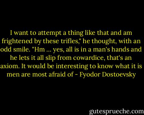 I want to attempt a thing like that and am frightened by these trifles," he thought, with an odd smile. "Hm … yes, all is in a man's hands and he lets it all slip from cowardice, that's an axiom. It would be interesting to know what it is men are most afraid of - Fyodor Dostoevsky