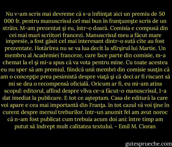 Nu v-am scris mai devreme că s-a înfiinţat aici un premiu de 50 000 fr. pentru manuscrisul cel mai bun în franţuzeşte scris de un străin. M-am prezentat şi eu, într-o doară. Comisia e compusă din cei mai mari scriitori francezi. Manuscrisul meu a făcut mare impresie, a fost găsit cel mai interesant dintr-o sută cîte au fost prezentate. Hotărîrea nu se va lua decît la sfîrşirul lui Martie. Un membru al Academiei franceze, care face parte din comisie, m-a chemat la el şi mi-a spus că va vota pentru mine. Cu toate acestea eu nu sper să am premiul, fiindcă unii membri din comisie susţin că am o concepţie prea pesimistă despre viaţă şi că deci ar fi riscant să mi se dea o recompensă oficială. Oricum ar fi, eu mi-am atins scopul: editorul, aflînd despre vîlva ce-a făcut-o manuscrisul, 1-a dat imediat la publicare. E tot ce aşteptam. Casa de editură la care voi apare e cea mai importantă din Franţa. în tot cazul vă voi ţine în curent despre mersul treburilor. într-un anumit fel am avut noroc că n-am fost publicat cum trebuia acum doi ani: între timp am putut să îndrept mult calitatea textului. - Emil M. Cioran