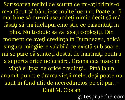 Scrisoarea teribil de scurtă ce mi-aţi trimis-o m-a făcut să bănuiesc multe lucruri. Poate ar fi mai bine să nu-mi ascundeţi nimic decît să mă lăsaţi să-mi închipui cine ştie ce calamităţi în plus. Nu trebuie să vă lăsaţi copleşiţi. Din moment ce aveţi credinţa în Dumnezeu, adică singura mîngîiere valabilă ce există sub soare, mi se pare că sunteţi destul de înarmaţi pentru a suporta orice nefericire. Drama cea mare în viaţă e lipsa de orice credinţă... Pînă la un anumit punct e drama vieţii mele, deşi poate nu sunt în fond atît de necredincios pe cît par. - Emil M. Cioran