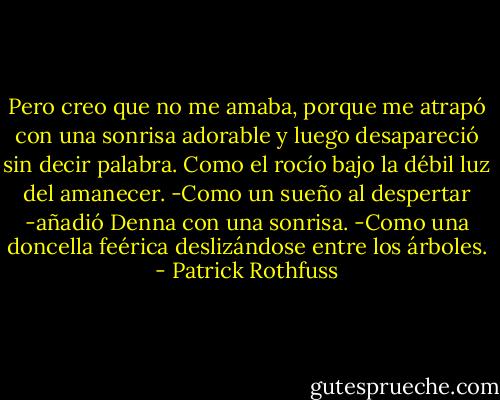 Pero creo que no me amaba, porque me atrapó con una sonrisa adorable y luego desapareció sin decir palabra. Como el rocío bajo la débil luz del amanecer.<br />-Como un sueño al despertar -añadió Denna con una sonrisa.<br />-Como una doncella feérica deslizándose entre los árboles. - Patrick Rothfuss