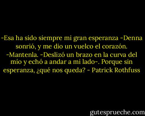 -Esa ha sido siempre mi gran esperanza -Denna sonrió, y me dio un vuelco el corazón.<br />-Mantenla. -Deslizó un brazo en la curva del mío y echó a andar a mi lado-. Porque sin esperanza, ¿qué nos queda? - Patrick Rothfuss