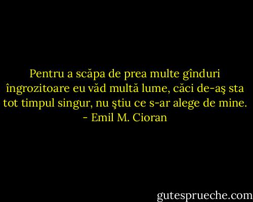 Pentru a scăpa de prea multe gînduri îngrozitoare eu văd multă lume, căci de-aş sta tot timpul singur, nu ştiu ce s-ar alege de mine. - Emil M. Cioran
