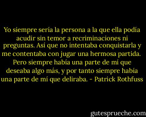 Yo siempre sería la persona a la que ella podía acudir sin temor a recriminaciones ni preguntas. Así que no intentaba conquistarla y me contentaba con jugar una hermosa partida.<br /> Pero siempre había una parte de mí que deseaba algo más, y por tanto siempre había una parte de mí que deliraba. - Patrick Rothfuss