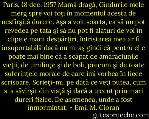 Paris, 18 dec. 1957 Mamă dragă, Gîndurile mele merg spre voi toţi în momentul acesta de nesfîrşită durere. Aşa a voit soarta, ca să nu pot revedea pe tata şi să nu pot fi alături de voi în clipele marii despărţiri, întristarea mea ar fi insuportabilă dacă nu m-aş gîndi că pentru el e poate mai bine că a scăpat de amărăciunile vieţii, de umilinţe şi de boli, precum şi de toate suferinţele morale de care îmi vorbea în fiece scrisoare. Scrieţi-mi, pe dată ce veţi putea, cum s-a săvîrşit din viaţă şi dacă a trecut prin mari dureri fizice. De asemenea, unde a fost înmormîntat. - Emil M. Cioran