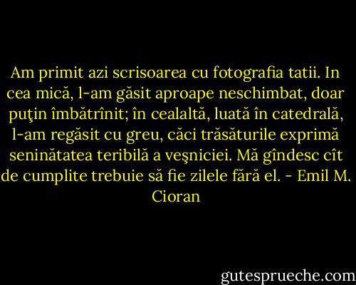 Am primit azi scrisoarea cu fotografia tatii. In cea mică, l-am găsit aproape neschimbat, doar puţin îmbătrînit; în cealaltă, luată în catedrală, l-am regăsit cu greu, căci trăsăturile exprimă seninătatea teribilă a veşniciei. Mă gîndesc cît de cumplite trebuie să fie zilele fără el. - Emil M. Cioran