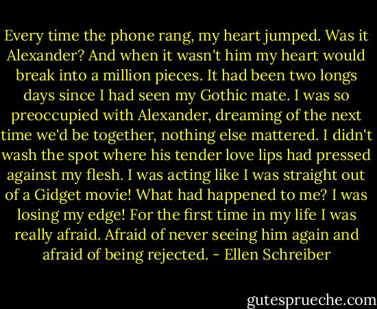 Every time the phone rang, my heart jumped. Was it Alexander? And when it wasn't him my heart would break into a million pieces. It had been two longs days since I had seen my Gothic mate. I was so preoccupied with Alexander, dreaming of the next time we'd be together, nothing else mattered. I didn't wash the spot where his tender love lips had pressed against my flesh. I was acting like I was straight out of a Gidget movie! What had happened to me? I was losing my edge! For the first time in my life I was really afraid. Afraid of never seeing him again and afraid of being rejected. - Ellen Schreiber