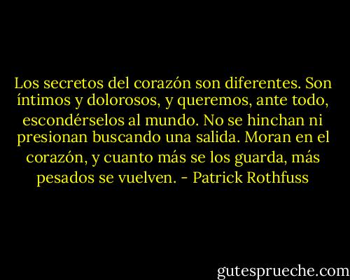Los secretos del corazón son diferentes. Son íntimos y dolorosos, y queremos, ante todo, escondérselos al mundo. No se hinchan ni presionan buscando una salida. Moran en el corazón, y cuanto más se los guarda, más pesados se vuelven. - Patrick Rothfuss