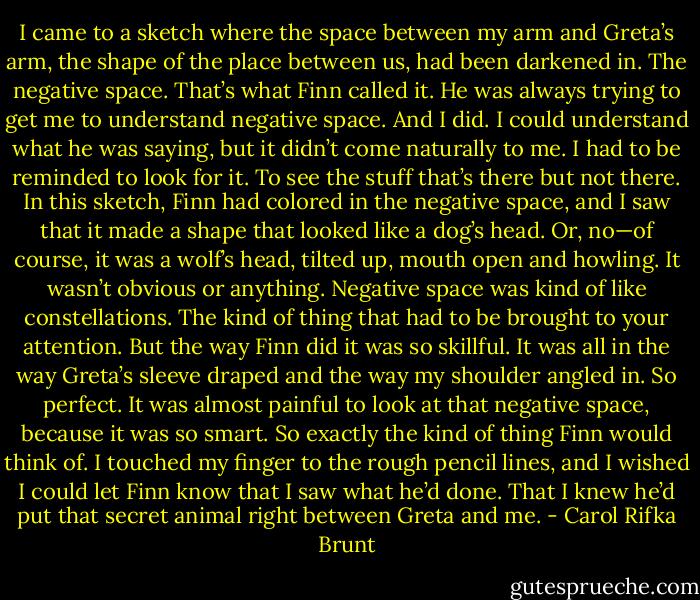 I came to a sketch where the space between my arm and Greta’s arm, the shape of the place between us, had been darkened in. The negative space. That’s what Finn called it. He was always trying to get me to understand negative space. And I did. I could understand what he was saying, but it didn’t come naturally to me. I had to be reminded to look for it. To see the stuff that’s there but not there. In this sketch, Finn had colored in the negative space, and I saw that it made a shape that looked like a dog’s head. Or, no—of course, it was a wolf’s head, tilted up, mouth open and howling. It wasn’t obvious or anything. Negative space was kind of like constellations. The kind of thing that had to be brought to your attention. But the way Finn did it was so skillful. It was all in the way Greta’s sleeve draped and the way my shoulder angled in. So perfect. It was almost painful to look at that negative space, because it was so smart. So exactly the kind of thing Finn would think of. I touched my finger to the rough pencil lines, and I wished I could let Finn know that I saw what he’d done. That I knew he’d put that secret animal right between Greta and me. - Carol Rifka Brunt