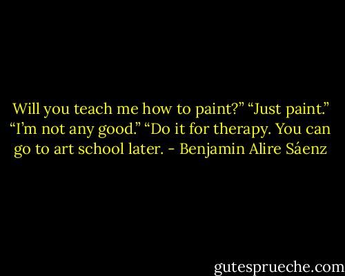 Will you teach me how to paint?”<br />“Just paint.”<br />“I’m not any good.”<br />“Do it for therapy. You can go to art school later. - Benjamin Alire Sáenz
