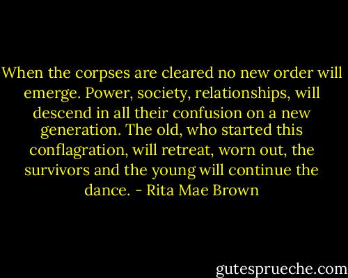 When the corpses are cleared no new order will emerge. Power, society, relationships, will descend in all their confusion on a new generation. The old, who started this conflagration, will retreat, worn out, the survivors and the young will continue the dance. - Rita Mae Brown