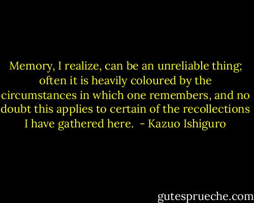 Memory, I realize, can be an unreliable thing; often it is heavily coloured by the circumstances in which one remembers, and no doubt this applies to certain of the recollections I have gathered here.  - Kazuo Ishiguro