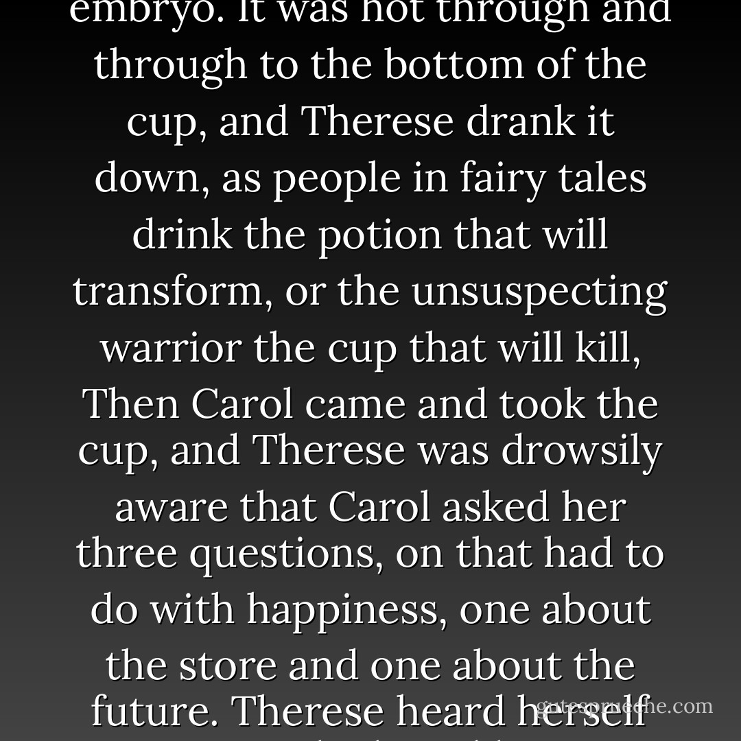 Therese was propped up on one elbow. The milk was so hot, she could barely let her lip touch it at first. The tiny sips spread inside her mouth and released a melange of organic flavors. The milk seemed to taste of bone and blood, of warm flesh, or hair, saltless as chalk yet alive as a growing embryo. It was hot through and through to the bottom of the cup, and Therese drank it down, as people in fairy tales drink the potion that will transform, or the unsuspecting warrior the cup that will kill, Then Carol came and took the cup, and Therese was drowsily aware that Carol asked her three questions, on that had to do with happiness, one about the store and one about the future. Therese heard herself answering. She heard her voice rise suddenly in a babble, like a spring that she had no control over, and she realized she was in tears. She was telling Carol all that she feared and disliked, of her loneliness, of Richard, and of gigantic disappointments. - Patricia Highsmith