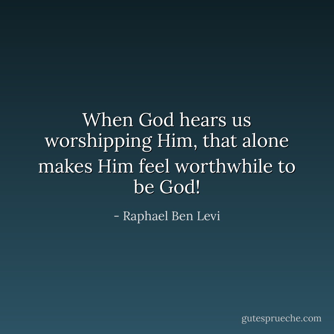 When God hears us worshipping Him, that alone makes Him feel worthwhile to be God! - Raphael Ben Levi