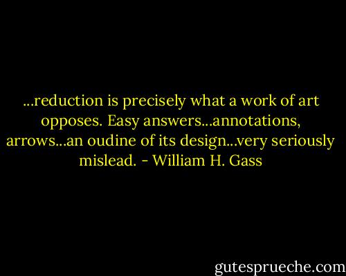 ...reduction is precisely what a work of art opposes. Easy answers...annotations, arrows...an oudine of its design...very seriously mislead. - William H. Gass