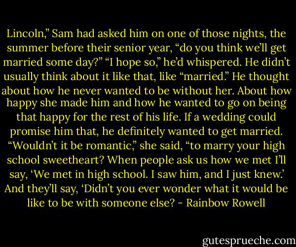 Lincoln,” Sam had asked him on one of those nights, the summer before their senior year, “do you think we’ll get married some day?”<br />“I hope so,” he’d whispered. He didn’t usually think about it like that, like “married.” He thought about how he never wanted to be without her. About how happy she made him and how he wanted to go on being that happy for the rest of his life. If a wedding could promise him that, he definitely wanted to get married.<br />“Wouldn’t it be romantic,” she said, “to marry your high school sweetheart? When people ask us how we met I’ll say, ‘We met in high school. I saw him, and I just knew.’ And they’ll say, ‘Didn’t you<br />ever wonder what it would be like to be with someone else? - Rainbow Rowell