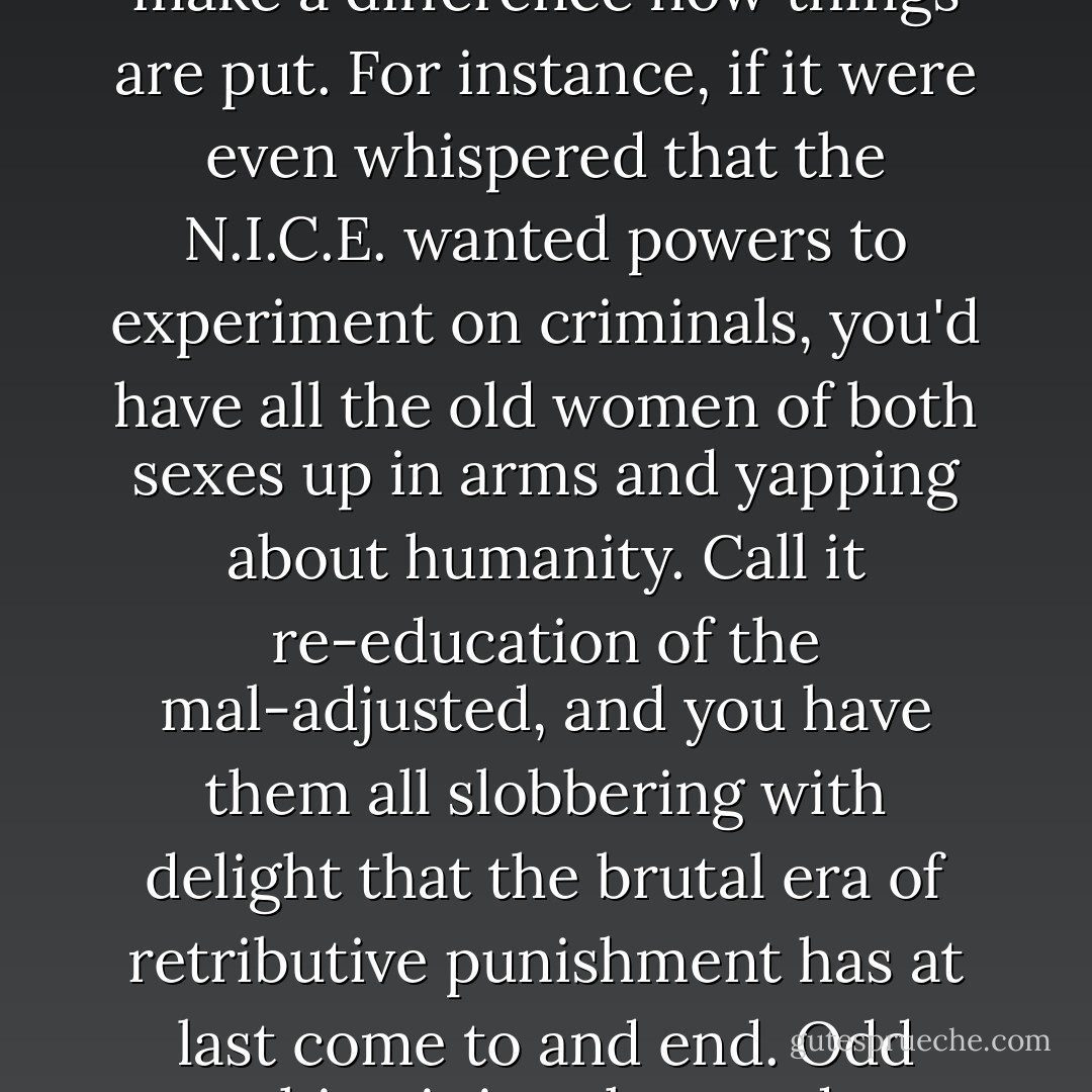 We want you to write it down--to camouflage it. Only for the present, of course. Once the thing gets going we shan't have to bother about the great heart of the British public. We'll make the great heart what we want it to be. But in the meantime, it does make a difference how things are put. For instance, if it were even whispered that the N.I.C.E. wanted powers to experiment on criminals, you'd have all the old women of both sexes up in arms and yapping about humanity. Call it re-education of the mal-adjusted, and you have them all slobbering with delight that the brutal era of retributive punishment has at last come to and end. Odd thing it is--the word 'experiment' is unpopular, but not the word 'experimental.' You must'nt experiment on children; but offer the dear little kiddies free education in an experimental school attached to the N.I.C.E. and it's all correct! - C.S. Lewis