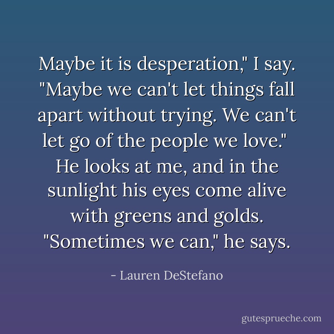 Maybe it is desperation," I say. "Maybe we can't let things fall apart without trying. We can't let go of the people we love."<br /><br />He looks at me, and in the sunlight his eyes come alive with greens and golds. "Sometimes we can," he says. - Lauren DeStefano