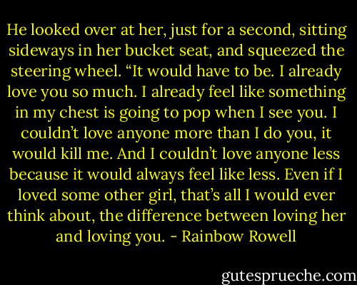 He looked over at her, just for a second, sitting sideways in her bucket seat, and squeezed the steering wheel. “It would have to be. I already love you so much. I already feel like something in my chest is going to pop when I see you. I couldn’t love anyone more than I do you, it would kill me. And I couldn’t love anyone less because it would always feel like less. Even if I loved some other girl, that’s all I would ever think about, the difference between loving her and loving you. - Rainbow Rowell