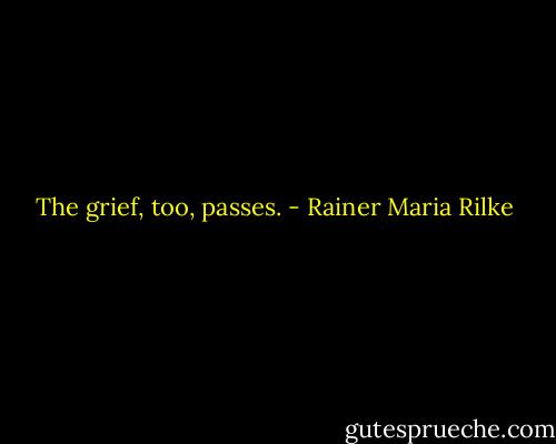 The grief, too, passes. - Rainer Maria Rilke