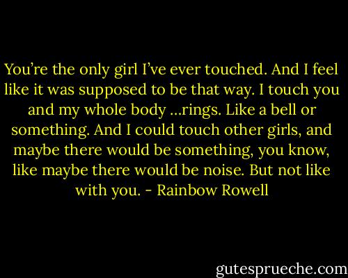 You’re the only girl I’ve ever touched. And I feel like it<br />was supposed to be that way. I touch you and my whole body …rings. Like a bell or something. And I<br />could touch other girls, and maybe there would be something, you know, like maybe there would be<br />noise. But not like with you. - Rainbow Rowell