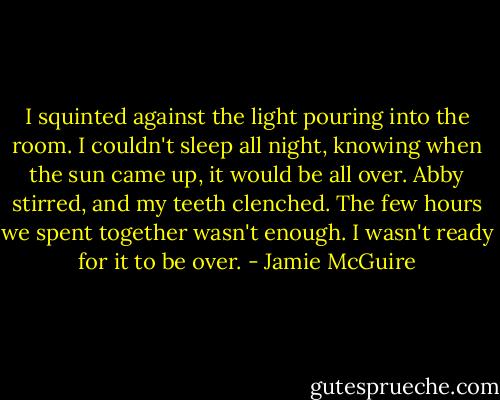 I squinted against the light pouring into the room. I couldn't sleep all night, knowing when the sun came up, it would be all over. Abby stirred, and my teeth clenched. The few hours we spent together wasn't enough. I wasn't ready for it to be over. - Jamie McGuire