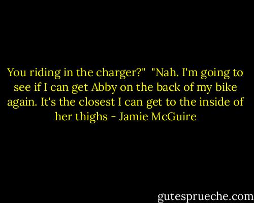 You riding in the charger?"<br /><br />"Nah. I'm going to see if I can get Abby on the back of my bike again. It's the closest I can get to the inside of her thighs - Jamie McGuire