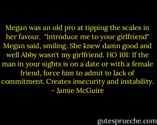 Megan was an old pro at tipping the scales in her favour. <br />"Introduce me to your girlfriend" Megan said, smiling.<br />She knew damn good and well Abby wasn't my girlfriend. HO 101: If the man in your sights is on a date or with a female friend, force him to admit to lack of commitment. Creates insecurity and instability. - Jamie McGuire