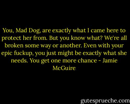 You, Mad Dog, are exactly what I came here to protect her from. But you know what? We're all broken some way or another. Even with your epic fuckup, you just might be exactly what she needs. You get one more chance - Jamie McGuire
