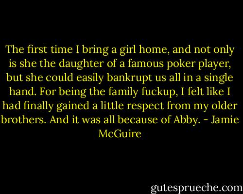 The first time I bring a girl home, and not only is she the daughter of a famous poker player, but she could easily bankrupt us all in a single hand. For being the family fuckup, I felt like I had finally gained a little respect from my older brothers. And it was all because of Abby. - Jamie McGuire
