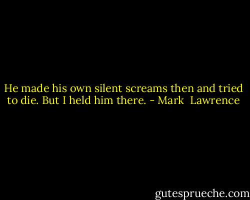 He made his own silent screams then and tried to die. But I held him there. - Mark  Lawrence