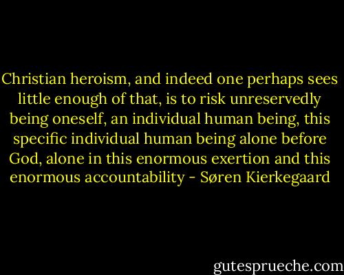 Christian heroism, and indeed one perhaps sees little enough of that, is to risk unreservedly being oneself, an individual human being, this specific individual human being alone before God, alone in this enormous exertion and this enormous accountability - Søren Kierkegaard