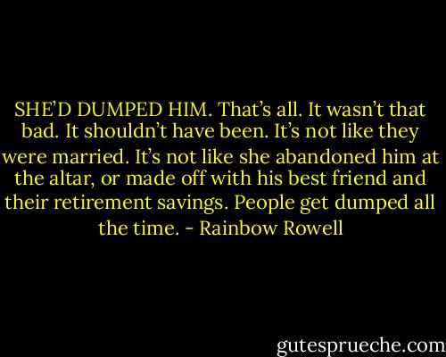 SHE’D DUMPED HIM. That’s all. It wasn’t that bad. It shouldn’t have been. It’s not like they were married. It’s not like she abandoned him at the altar, or made off with his best friend and their retirement savings.<br />People get dumped all the time. - Rainbow Rowell