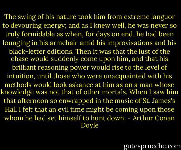 The swing of his nature took him from extreme languor to devouring energy; and as I knew well, he was never so truly formidable as when, for days on end, he had been lounging in his armchair amid his improvisations and his black-letter editions. Then it was that the lust of the chase would suddenly come upon him, and that his brilliant reasoning power would rise to the level of intuition, until those who were unacquainted with his methods would look askance at him as on a man whose knowledge was not that of other mortals. When I saw him that afternoon so enwrapped in the music of St. James's Hall I felt that an evil time might be coming upon those whom he had set himself to hunt down. - Arthur Conan Doyle