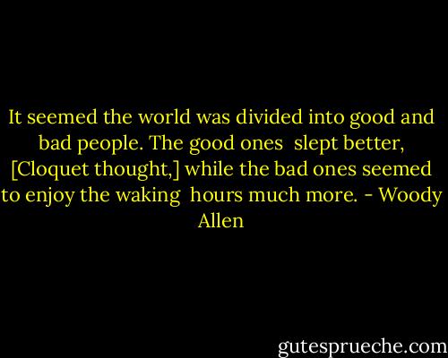 It seemed the world was divided into good and bad people. The good ones <br />slept better, [Cloquet thought,] while the bad ones seemed to enjoy the waking <br />hours much more. - Woody Allen